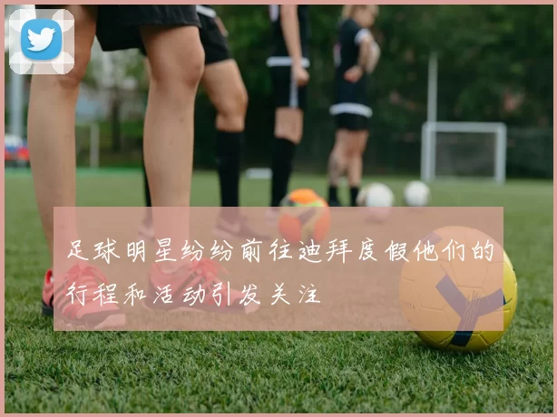 足球明星纷纷前往迪拜度假他们的行程和活动引发关注