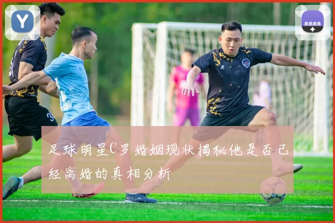 足球明星C罗婚姻现状揭秘他是否已经离婚的真相分析