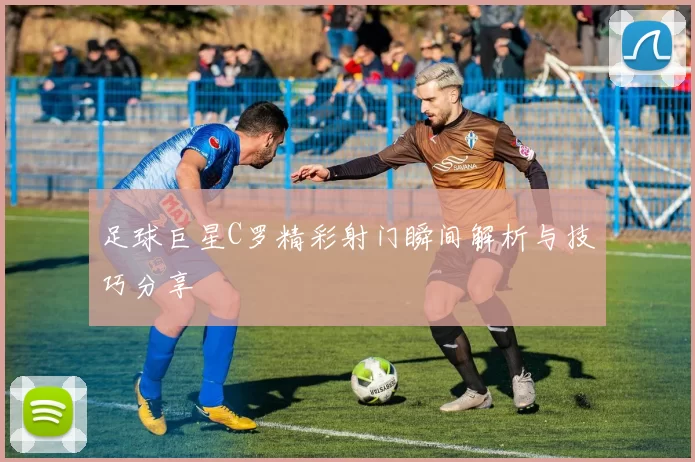 足球巨星C罗精彩射门瞬间解析与技巧分享