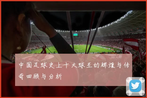 中国足球史上十大球王的辉煌与传奇回顾与分析