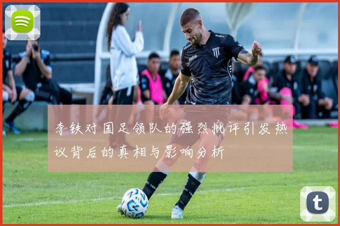 李铁对国足领队的强烈批评引发热议背后的真相与影响分析
